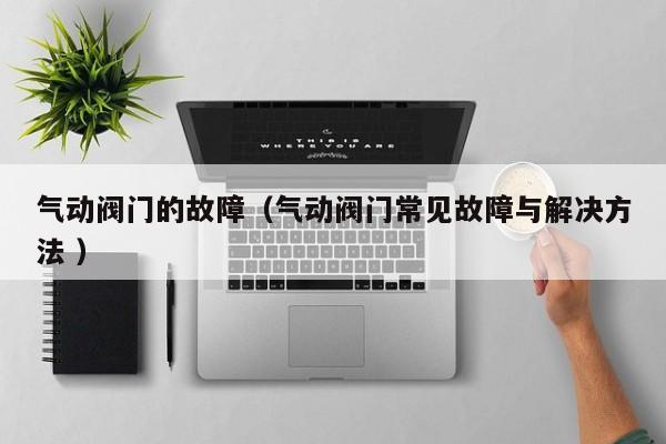 气动阀门的故障（气动阀门常见故障与解决方法 ）