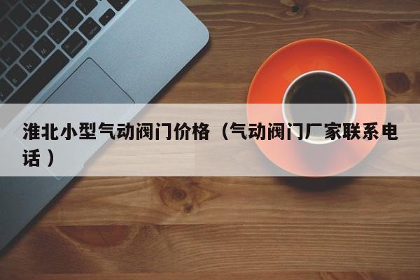 淮北小型气动阀门价格（气动阀门厂家联系电话 ）